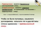 Прирожденным является биологически унаследованный статус, а приписываемым является социально приобретаемый, но одинаковый по названию с прирожденным статус. Сын – и прирожденный, и приписываемый статус. Чтобы не было путаницы, социологи договорились называть тот и другой типы статуса одинаково – при