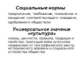 Социальные нормы. предписания, требования, пожелания и ожидания соответствующего поведеня, одобряемого обществом. Универсальное значение «культура» нормы, ценности, правила, традиции и свойства, присущие всем культурам независимо от географического места, исторического времени и социального устройст