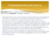 Харизматическая власть, основанная на исключительных свойствах, которыми обладает субъект. Харизматический тип власти можно считать наиболее своеобразным. Во-первых, основывается на вере в сверхъестественную святость, героизм или какое-то иное достоинство вождя. Более того, авторитет его личности ра