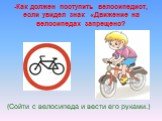 -Как должен поступить велосипедист, если увидел знак «Движение на велосипедах запрещено? (Сойти с велосипеда и вести его руками.)