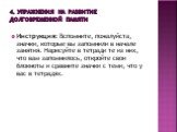 4. Упражнения на развитие долговременной памяти. Инструкция: Вспомните, пожалуйста, значки, которые вы запомнили в начале занятия. Нарисуйте в тетради те из них, что вам запомнилось, откройте свои блокноты и сравните значки с теми, что у вас в тетрадях.