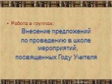 Работа в группах: Внесение предложений по проведению в школе мероприятий, посвященных Году Учителя