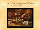 2. При каком царе в России появился чай?