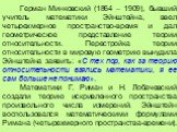 Герман Минковский (1864 – 1909), бывший учитель математики Эйнштейна, ввел четырехмерное пространство-время и дал геометрическое представление теории относительности. Перестройка теории относительности в мировую геометрию вынудила Эйнштейна заявить: «С тех пор, как за теорию относительности взялись 