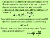 При движении фотона вблизи поверхности Земли вверх по вертикали на расстояние l фотон должен затратить часть своей энергии на совершение работы против сил тяжести: Соответственно первоначальная энергия фотона должна уменьшится на величину Значит, частота фотона в конце пути будет меньше на величину