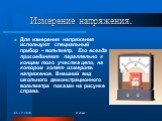 Измерение напряжения. Для измерения напряжения используют специальный прибор – вольтметр. Его всегда присоединяют параллельно к концам того участка цепи, на котором хотят измерить напряжение. Внешний вид школьного демонстрационного вольтметра показан на рисунке справа.