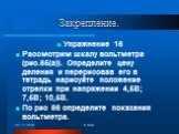 Закрепление. Упражнение 16 Рассмотрим шкалу вольтметра (рис.65(а)). Определите цену деления и перерисовав его в тетрадь нарисуйте положение стрелки при напряжении 4,5В; 7,5В; 10,5В. По рис 66 определите показания вольтметра.