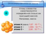 Относительная атомная масса. Атомы элементов характеризуются определённой (только им присущей) массой. Например, масса атома Н равна 1,67 · 10−23 г, атома С − 1,995 · 10−23 г, атома О − 2,66 · 10−23 г.