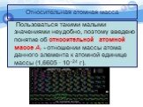 Пользоваться такими малыми значениями неудобно, поэтому введено понятие об относительной атомной массе Аr - отношении массы атома данного элемента к атомной единице массы (1,6605 · 10−24 г).