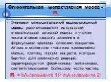 Относительная молекулярная масса - Мr. Значения относительной молекулярной массы рассчитываются из значений относительной атомной массы с учётом числа атомов каждого элемента в формульной единице сложного вещества. Атомы и молекулы - частицы чрезвычайно малые, поэтому порции веществ, которые берутся