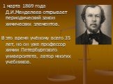1 марта 1869 года Д.И.Менделеев открывает периодический закон химических элементов. В это время учёному всего 35 лет, но он уже профессор химии Петербургского университета, автор многих учебников.