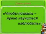 Девиз урока. «Чтобы познать – нужно научиться наблюдать»