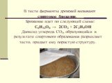 В тесте ферменты дрожжей вызывают спиртовое брожение. Брожение идет по следующей схеме: С6Н12О6 → 2СО2 + 2С2Н5ОН Диоксид углерода СО2, образующийся в результате спиртового образования разрыхляет тесто, придает ему пористую структуру.