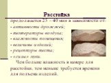 Расстойка продолжается 25 – 40 мин в зависимости от: - активности дрожжей; - температуры воздуха; - влажности помещения; - величины изделий; - рецептуры теста; - «силы» муки. Чем больше влажность в камере для расстойки, тем меньше требуется времени для подъема изделий.