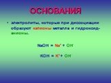ОСНОВАНИЯ. электролиты, которые при диссоциации образуют катионы металла и гидроксид-анионы. NaOH = Na+ + OH- KOH = K+ + OH-