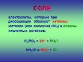СОЛИ. электролиты, которые при диссоциации образуют катионы металла (или аммония NH4) и анионы кислотных остатков. K3PO4 = 3K+ + PO43- NH4Cl = NH4+ + Cl-