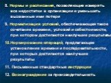 8. Нормы и расписания, позволяющие измерять все недостатки в организации и уменьшать вызванные ими потери 9. Нормализация условий, обеспечивающая такое сочетание времени, условий и себестоимости, при котором достигаются наилучшие результаты 10.Нормирование операций, предлагающее установление времени