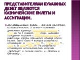 Представителями бумажных денег являются казначейские билеты и ассигнации. Ассигнационный рубль — сначала расчётная, вспомогательная, а затем — основная денежная единица Российской империи с 1769-го по 1 января 1849 года, имевшая хождение наравне с серебряным рублём с рыночным курсом взаимного обмена