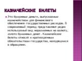 Казначейские билеты. Это бумажные деньги, выпускаемые казначейством для финансового обеспечения государственных расходов. В современный период представляют редко используемый вид неразменных на валюту, золото бумажных денег. Казначейские билеты относят к краткосрочным обязательствам государства, нах