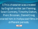 3.This character was created by English writer Jan Fleming. Sean Connery, Timothy Dalton, Pierc Brosnan, Daniel Craig stared him in Hollywood films in different periods.