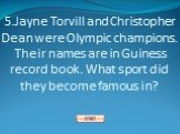 5.Jayne Torvill and Christopher Dean were Olympic champions. Their names are in Guiness record book. What sport did they become famous in?