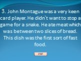 3. John Montague was a very keen card player. He didn`t want to stop a game for a snake. He ate meat which was between two slices of bread. This dish was the first sort of fast food.