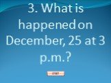 3. What is happened on December, 25 at 3 p.m.?