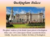 Buckingham Palace. The official residence of the British Queen placed at Buckingham Palace since 1837, when Queen Victoria ascended the throne. Initially, the palace was built for the Duke of Buckingham.