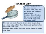 Pancake Day. Shrove Tuesday is the day when we eat pancakes. This is the last day before the Christian time of Lent. In olden days Christians did not eat many foods such as milk, eggs and fats during Lent. They did not waste food so before Lent began, they had a feast using all the food that would g