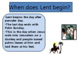 When does Lent begin? Lent begins the day after pancake day. The last day ends with Palm Sunday. This is the day when Jesus rode into Jerusalem on a donkey and people waved palms leaves at him and laid them at his feet.