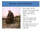 Why does Lent last for 40 days. Jesus went to the desert for 40 days and nights. He didn’t have any food or water. The devil came and tried to make Jesus eat and drink. He made Jesus lots of promises but Jesus said NO!