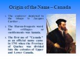 Origin of the Name – Canada. The explorer depicted in the image is Jacques Cartier . The Huron-Iroquois word for «village» or «settlement» was kanata. The first use of "Canada" as an official name came in 1791 when the Province of Quebec was divided into the colonies of Upper and Lower Can