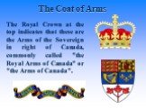 The Royal Crown at the top indicates that these are the Arms of the Sovereign in right of Canada, commonly called "the Royal Arms of Canada" or "the Arms of Canada".