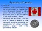 Symbols of Canada. The Flag Canadian Colours: Red and white are the official colours of Canada. They were designated Canada's official colours by King George V on 21 November, 1921, in the proclamation of the Royal Arms of Canada. The Great Seal of Canada: The Great Seal of Canada is used on all sta