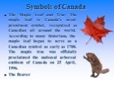 The Maple Leaf and Tree: The maple leaf is Canada's most prominent symbol, recognized as Canadian all around the world. According to many historians, the maple leaf began to serve as a Canadian symbol as early as 1700. The maple tree was officially proclaimed the national arboreal emblem of Canada o