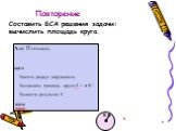 Повторение. Составить БСА решения задачи: вычислить площадь круга. Алг Площадь нач Ввести радиус окружности Вычислить площадь круга S = π R2 Вывести результат S кон