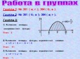 Работа в группах. Группа 1: № 361 ( а; г ); 364 ( б; в ). Группа 2: № 361 ( б; в ); 364 ( а; г ). Группа 3: Вычислите площадь заштрихованной фигуры Ответ: 2 2) Вычислите площадь фигуры, ограниченной линиями у = х2; у = 4; х = - 2; х = 2. Ответ: 5⅓ 3) Вычислите площадь фигуры, ограниченной линиями у 