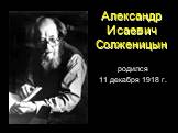Александр Исаевич Солженицын. родился 11 декабря 1918 г.