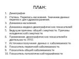 ПЛАН: Демография Статика. Перепись населения. Значение данных переписи для здравоохранения. Динамика населения. Динамика медико-демографических показателей Ведущие причины общей смертности. Причины младенческой смертности. Применение демографических показателей в деятельности ЛПО. Источники получени