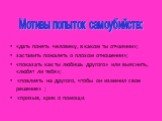 «дать понять человеку, в каком ты отчаянии»; заставить пожалеть о плохом отношении»; «показать как ты любишь другого» или выяснить, «любят ли тебя»; «повлиять на другого, чтобы он изменил свое решение» ; «призыв, крик о помощи. Мотивы попыток самоубийств: