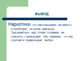 вывод. Наркотики- это наслаждение на минуту и проблемы во всем навсегда. Задумайтесь над этими словами, не спешите с выводами. Мы уверены, что вы сделаете правильный выбор.