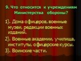 9. Что относится к учреждениям Министерства обороны? 1). Дома офицеров, военные музеи, редакции военных изданий. 2). Военные академии, училища, институты, офицерские курсы. 3). Воинские части.