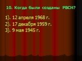 10. Когда были созданы РВСН? 1). 12 апреля 1968 г. 2). 17 декабря 1959 г. 3). 9 мая 1945 г.