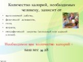 Количество калорий, необходимых человеку, зависит от. выполняемой работы, физической активности, пола, возраста, географической широты (холодный или жаркий климат). Необходимое вам количество калорий = ваш вес 28