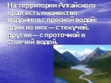 На территории Алтайского края есть множество водоёмов с пресной водой: одни из них — с текучей, другие — с проточной и стоячей водой.