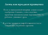 Ложь как вредная привычка. Если за высказанной впервые ложью следует одобрение близких, а как следствие, приятные эмоциональные переживания, то ребенок усваивает урок. В детстве привычки вырабатываются после одного-двух подобных «уроков».