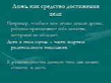 Ложь как средство достижения цели. Например, чтобы о нем лучше думали другие, ребенок приписывает себе качества, которыми не обладает. Дети в этом случае – часто жертвы родительского тщеславия. К разновидностям данного типа лжи можно отнести и лесть.