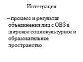 Интеграция. – процесс и результат объединения лиц с ОВЗ в широкое социокультурное и образовательное пространство