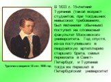 В 1833 г. 15-летний Тургенев (такой возраст студентов, при тогдашних невысоких требованиях, был явлением обычным) поступил на словесный факультет Московского университета. Год спустя, из-за поступившего в гвардейскую артиллерию старшего брата, семья переехала в Санкт-Петербург, и Тургенев тогда же п