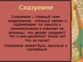 Сказуемое. Сказуемое – главный член предложения, который связан с подлежащим по смыслу и грамматически и отвечает на вопросы: что делает предмет? Что с ним делается? Каков он? Что он такое? Сказуемое может быть простым и составным